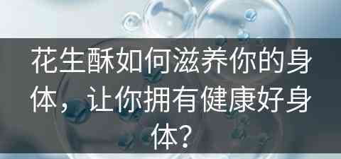 花生酥如何滋养你的身体，让你拥有健康好身体？